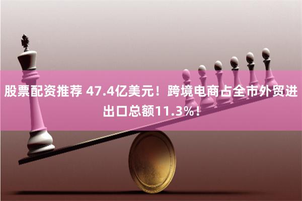 股票配资推荐 47.4亿美元！跨境电商占全市外贸进出口总额11.3%！