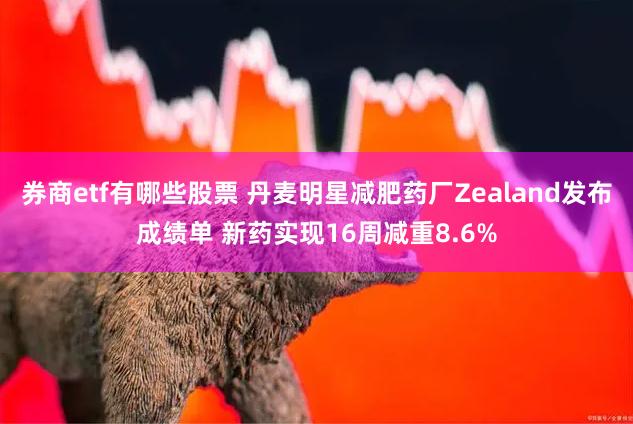 券商etf有哪些股票 丹麦明星减肥药厂Zealand发布成绩单 新药实现16周减重8.6%