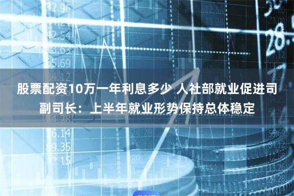 股票配资10万一年利息多少 人社部就业促进司副司长：上半年就业形势保持总体稳定