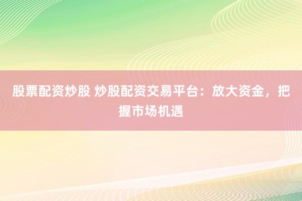 股票配资炒股 炒股配资交易平台：放大资金，把握市场机遇