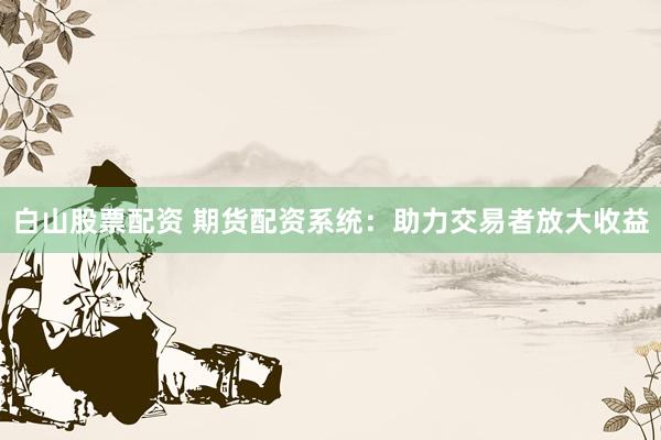 白山股票配资 期货配资系统：助力交易者放大收益