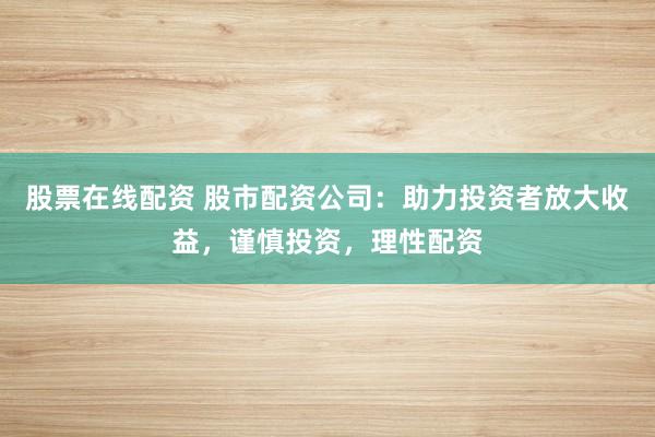 股票在线配资 股市配资公司：助力投资者放大收益，谨慎投资，理性配资