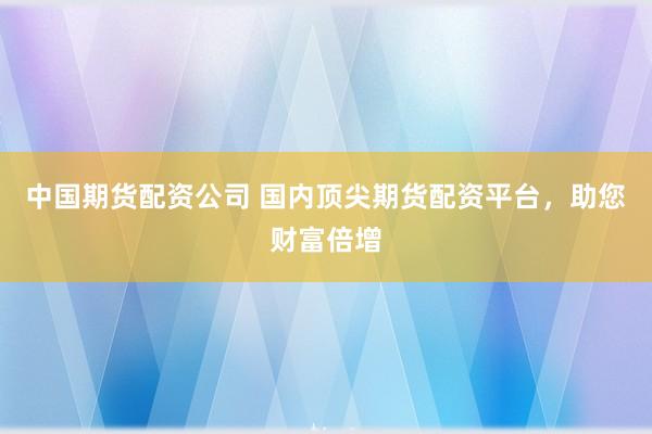 中国期货配资公司 国内顶尖期货配资平台，助您财富倍增