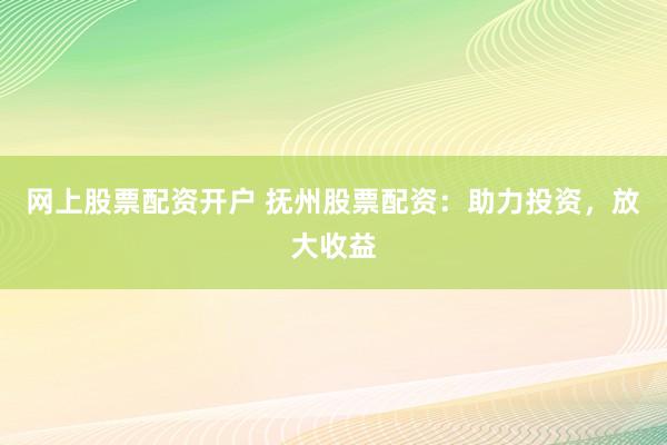 网上股票配资开户 抚州股票配资：助力投资，放大收益