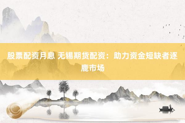 股票配资月息 无锡期货配资：助力资金短缺者逐鹿市场