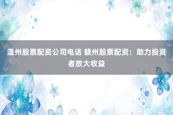 温州股票配资公司电话 赣州股票配资：助力投资者放大收益