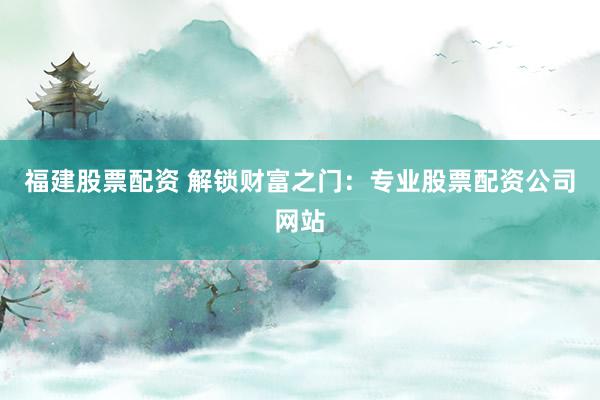 福建股票配资 解锁财富之门：专业股票配资公司网站