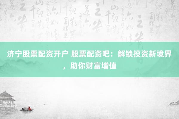 济宁股票配资开户 股票配资吧：解锁投资新境界，助你财富增值