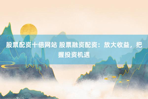 股票配资十倍网站 股票融资配资：放大收益，把握投资机遇