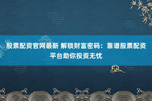 股票配资官网最新 解锁财富密码：靠谱股票配资平台助你投资无忧