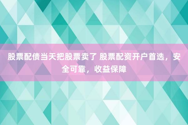 股票配债当天把股票卖了 股票配资开户首选，安全可靠，收益保障