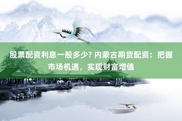 股票配资利息一般多少? 内蒙古期货配资：把握市场机遇，实现财富增值