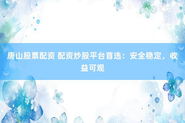 唐山股票配资 配资炒股平台首选：安全稳定，收益可观