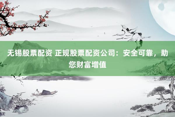 无锡股票配资 正规股票配资公司：安全可靠，助您财富增值