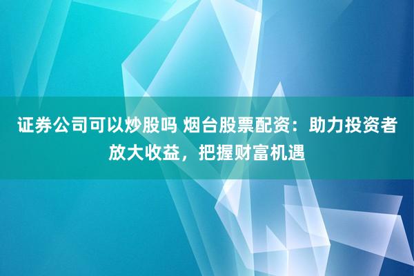 证券公司可以炒股吗 烟台股票配资：助力投资者放大收益，把握财富机遇
