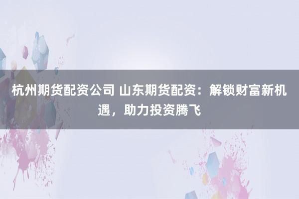 杭州期货配资公司 山东期货配资：解锁财富新机遇，助力投资腾飞