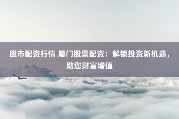 股市配资行情 厦门股票配资：解锁投资新机遇，助您财富增值
