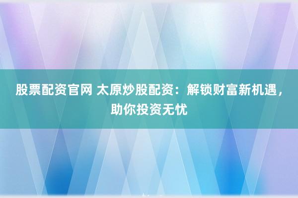 股票配资官网 太原炒股配资：解锁财富新机遇，助你投资无忧