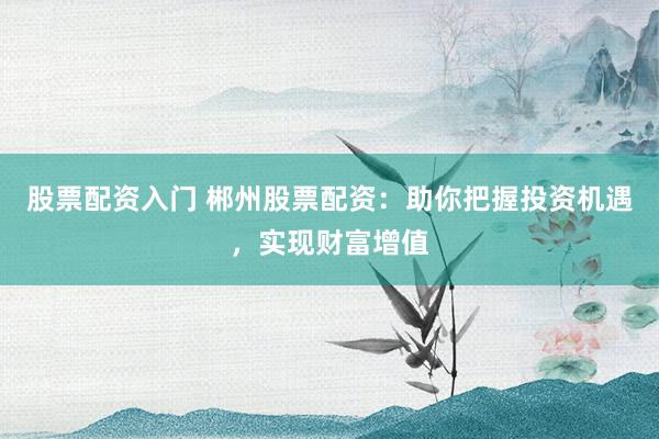 股票配资入门 郴州股票配资：助你把握投资机遇，实现财富增值