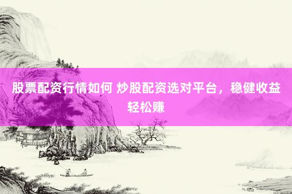 股票配资行情如何 炒股配资选对平台，稳健收益轻松赚
