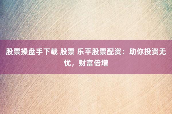 股票操盘手下载 股票 乐平股票配资：助你投资无忧，财富倍增