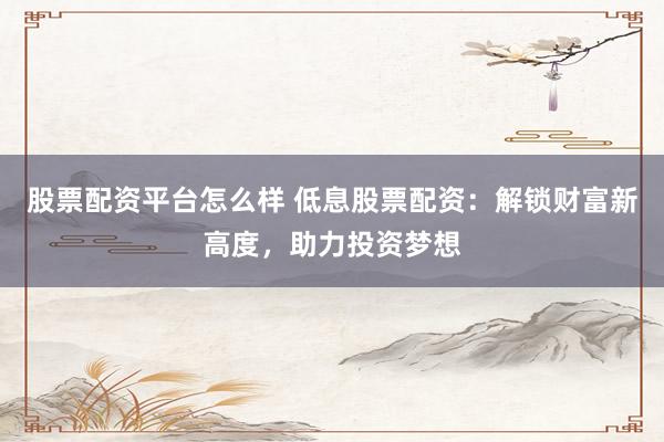股票配资平台怎么样 低息股票配资：解锁财富新高度，助力投资梦想