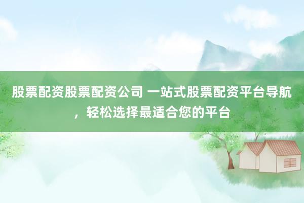 股票配资股票配资公司 一站式股票配资平台导航，轻松选择最适合您的平台