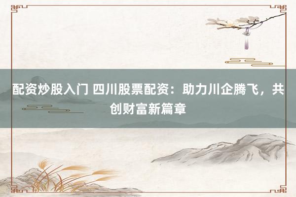 配资炒股入门 四川股票配资：助力川企腾飞，共创财富新篇章