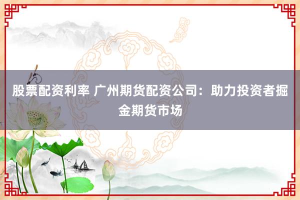 股票配资利率 广州期货配资公司：助力投资者掘金期货市场