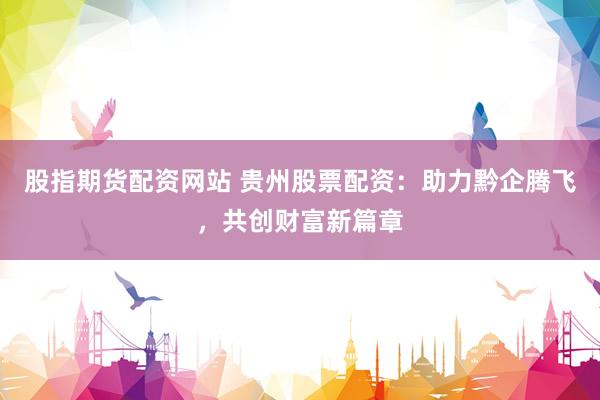 股指期货配资网站 贵州股票配资：助力黔企腾飞，共创财富新篇章