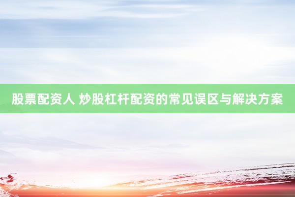 股票配资人 炒股杠杆配资的常见误区与解决方案