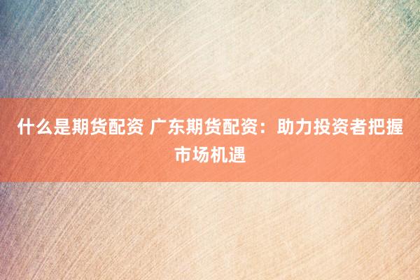 什么是期货配资 广东期货配资：助力投资者把握市场机遇