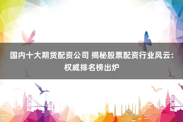 国内十大期货配资公司 揭秘股票配资行业风云：权威排名榜出炉