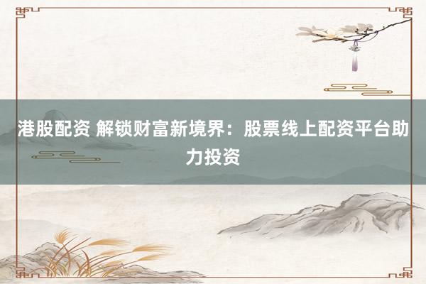 港股配资 解锁财富新境界：股票线上配资平台助力投资