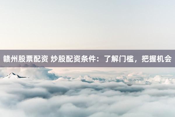 赣州股票配资 炒股配资条件：了解门槛，把握机会