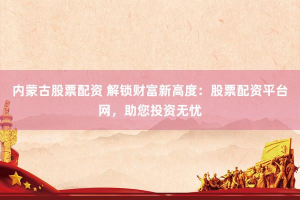 内蒙古股票配资 解锁财富新高度：股票配资平台网，助您投资无忧