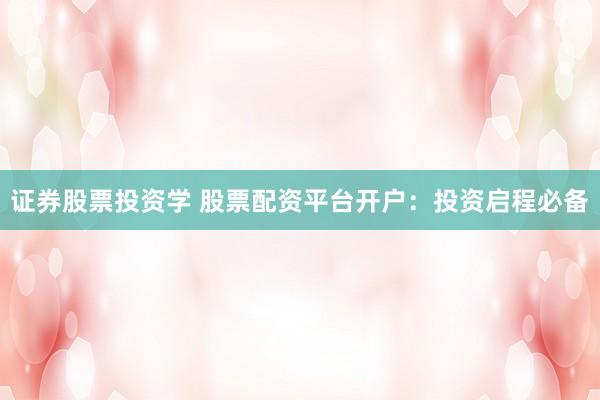 证券股票投资学 股票配资平台开户：投资启程必备