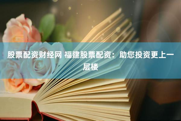 股票配资财经网 福建股票配资：助您投资更上一层楼