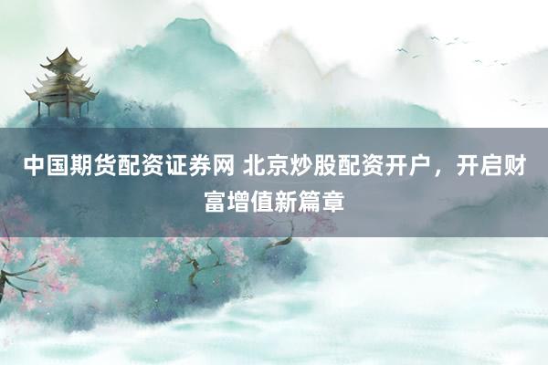 中国期货配资证券网 北京炒股配资开户，开启财富增值新篇章