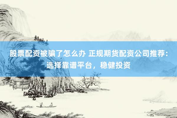 股票配资被骗了怎么办 正规期货配资公司推荐：选择靠谱平台，稳健投资