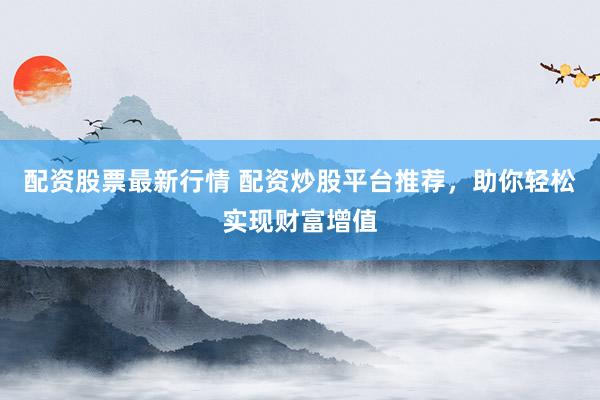 配资股票最新行情 配资炒股平台推荐，助你轻松实现财富增值