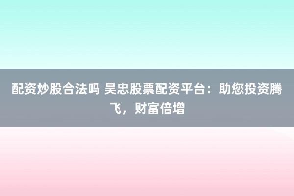配资炒股合法吗 吴忠股票配资平台：助您投资腾飞，财富倍增
