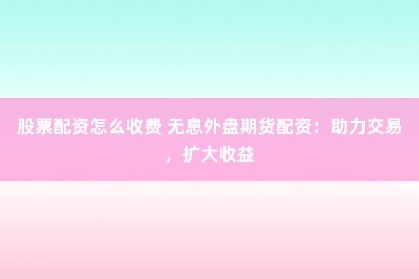 股票配资怎么收费 无息外盘期货配资：助力交易，扩大收益