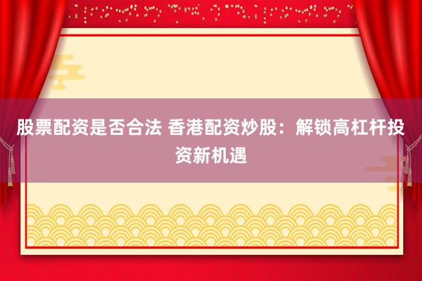 股票配资是否合法 香港配资炒股：解锁高杠杆投资新机遇