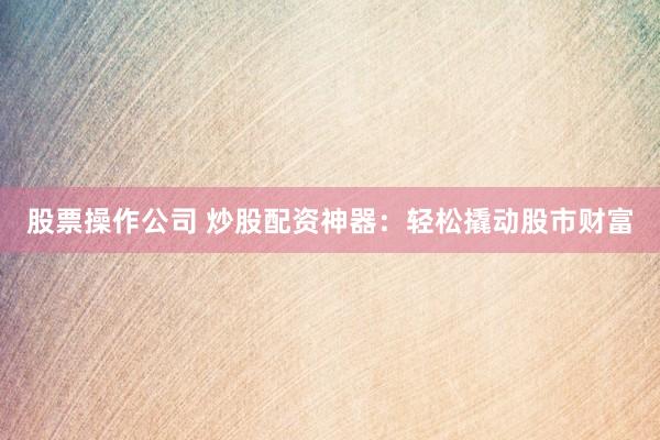 股票操作公司 炒股配资神器：轻松撬动股市财富