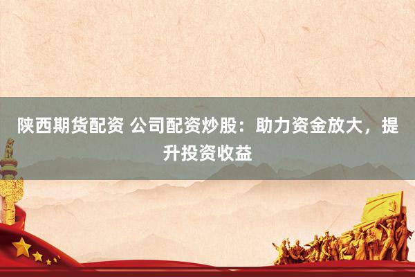 陕西期货配资 公司配资炒股：助力资金放大，提升投资收益