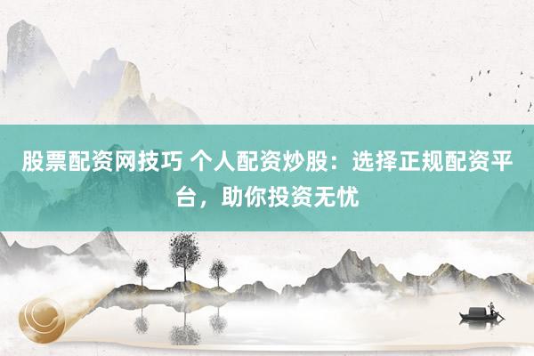 股票配资网技巧 个人配资炒股：选择正规配资平台，助你投资无忧