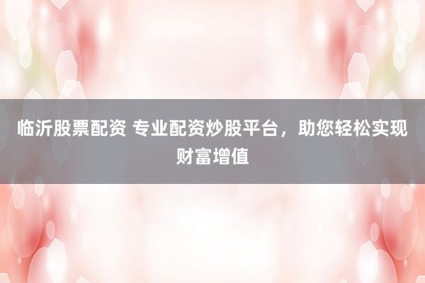 临沂股票配资 专业配资炒股平台，助您轻松实现财富增值