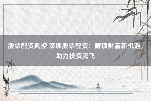 股票配资风控 深圳股票配资：解锁财富新机遇，助力投资腾飞