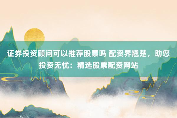 证券投资顾问可以推荐股票吗 配资界翘楚，助您投资无忧：精选股票配资网站